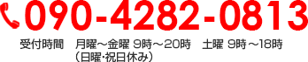 090-4282-0813 受付時間　月曜～金曜 ９時～２０時　土曜 ９時～１８時 （日曜・祝日休み）