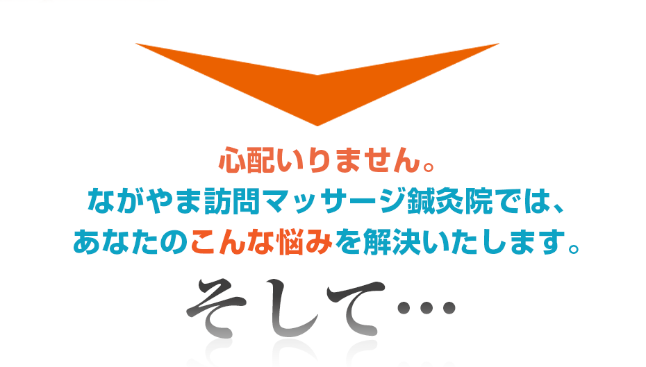 心配いりません。訪問・マッサージ ながやま訪問マッサージ鍼灸院では、あなたのこんな悩みを解決いたします。そして・・・