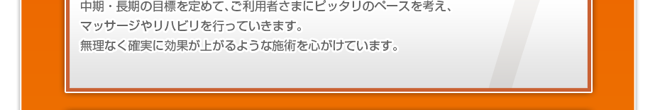 中期・長期の目標を定めて、ご利用者さまにピッタリのペースを考え、マッサージやリハビリを行っていきます。無理なく確実に効果が上がるような施術を心がけています。