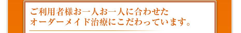 ご利用者様お一人お一人に合わせたオーダーメイド治療にこだわっています。