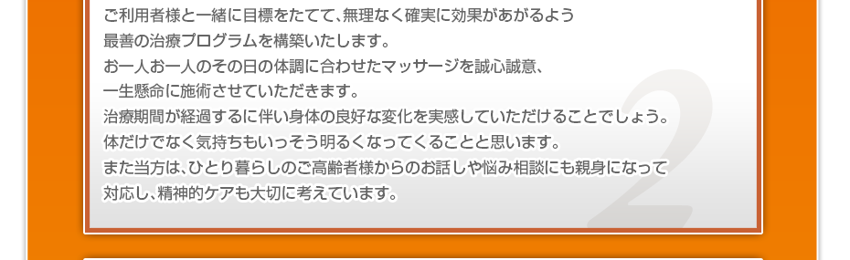 ケアマネさんと相談・摺り合わせの上、短期・中期・長期の目標を定めて、ご利用者さまにピッタリのペースを考え、 マッサージやリハビリを行っていきます。無理なく確実に効果が上がるような施術を心がけています。