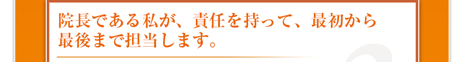 院長である私が、責任を持って、最初から最後まで担当します。