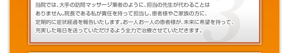 当院では、大手の訪問マッサージ業者のように、担当の先生が代わることはありません。院長である私が責任を持って担当し、患者様やご家族の方に、定期的に症状経過を報告いたします。お一人お一人の患者様が、未来に希望を持って、充実した毎日を送っていただけるよう全力で治療させていただきます。