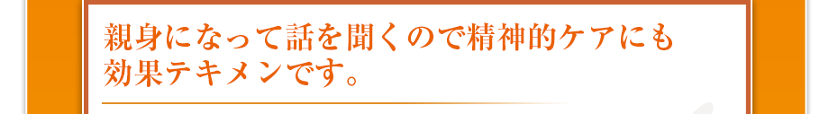 親身になって話を聞くので精神的ケアにも効果テキメンです。