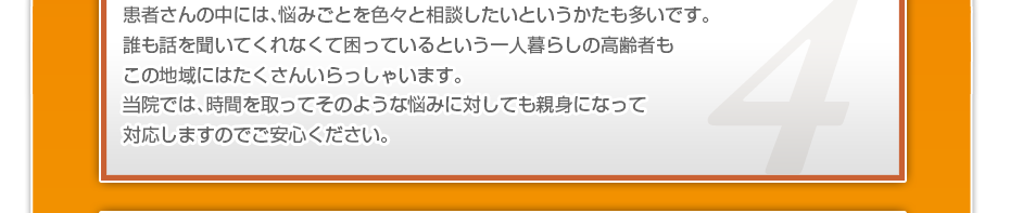 患者さんの中には、悩みごとを色々と相談したいというかたも多いです。誰も話を聞いてくれなくて困っているという一人暮らしの高齢者もこの地域にはたくさんいらっしゃいます。当院では、時間を取ってそのような悩みに対しても親身になって対応しますのでご安心ください。