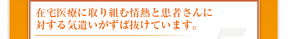 在宅医療に取り組む情熱と患者さんに対する気遣いがずば抜けています。