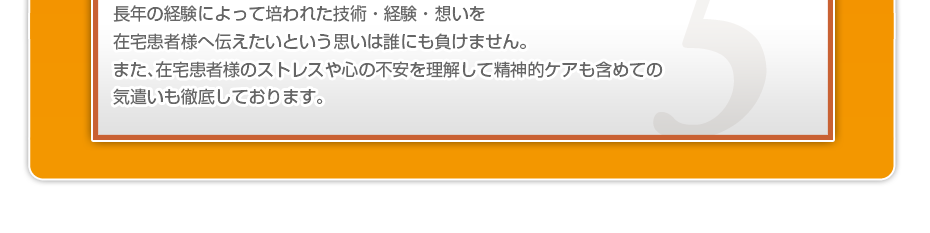 長年の経験によって培われた技術・経験・想いを在宅患者様へ伝えたいという思いは誰にも負けません。また、在宅患者様のストレスや心の不安を理解して精神的ケアも含めての気遣いも徹底しております。