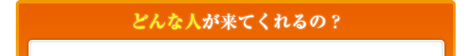 どんな人が来てくれるの??