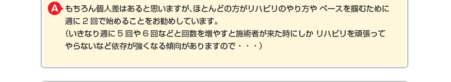 もちろん個人差はあると思いますが、ほとんどの方がリハビリのやり方や ペースを掴むために週に2回で始めることをお勧めしています。 （いきなり週に5回や6回などと回数を増やすと施術者が来た時にしか リハビリを頑張ってやらないなど依存が強くなる傾向がありますので・・・）