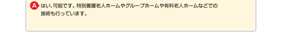 はい、可能です。特別養護老人ホームやグループホームや有料老人ホームなどでの施術も行っています。